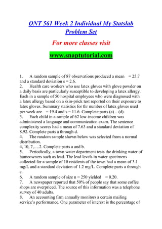 QNT 561 Week 2 Individual My Statslab
Problem Set
For more classes visit
www.snaptutorial.com
1. A random sample of 87 observations produced a mean = 25.7
and a standard deviation s = 2.6.
2. Health care workers who use latex gloves with glove powder on
a daily basis are particularly susceptible to developing a latex allergy.
Each in a sample of 50 hospital employees who were diagnosed with
a latex allergy based on a skin-prick test reported on their exposure to
latex gloves. Summary statistics for thr number of latex gloves used
per week are = 19.4 and s = 11.6. Complete parts (a) – (d).
3. Each child in a sample of 62 low-income children was
administered a language and communication exam. The sentence
complexity scores had a mean of 7.63 and a standard deviation of
8.92. Complete parts a through d.
4. The random sample shown below was selected from a normal
distribution.
4, 10, 7,….2. Complete parts a and b.
5. Periodically, a town water department tests the drinking water of
homeowners such as lead. The lead levels in water specimens
collected for a sample of 10 residents of the town had a mean of 3.1
mg/L and a standard deviation of 1.2 mg/L. Complete parts a through
c.
6. A random sample of size n = 250 yielded = 0.20.
7. A newspaper reported that 50% of people say that some coffee
shops are overpriced. The source of this information was a telephone
survey of 40 adults.
8. An accounting firm annually monitors a certain mailing
service’s performance. One parameter of interest is the percentage of
 