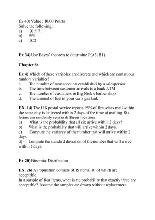 Ex 40) Value : 10.00 Points
Solve the following:
a) 20!/17!
b) 9P3
c) 7C2
Ex 34) Use Bayes’ theorem to determine P(A3| B1)
Chapter 6:
Ex 4) Which of these variables are discrete and which are continuous
random variables?
a. The number of new accounts established by a salesperson
b. The time between customer arrivals to a bank ATM
c. The number of customers in Big Nick’s barber shop
d. The amount of fuel in your car’s gas tank
EX. 14) The U.S postal service reports 95% of first-class mail within
the same city is delivered within 2 days of the time of mailing. Six
letters are randomly sent to different locations.
a) What is the probability that all six arrive within 2 days?
b) What is the probability that will arrive within 2 days.
c) Compute the variance of the number that will arrive within 2
days.
d) Compute the standard deviation of the number that will arrive
within 2 days.
Ex 20) Binomial Distribution
EX. 26) A Population consists of 15 items, 10 of which are
acceptable.
In a sample of four items, what is the probability that exactly three are
acceptable? Assume the samples are drawn without replacement.
 