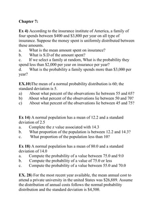 Chapter 7:
Ex 4) According to the insurance institute of America, a family of
four spends between $400 and $3,800 per year on all type of
insurance. Suppose the money spent is uniformly distributed between
these amounts.
a. What is the mean amount spent on insurance?
b. What is S.D of the amount spent?
c. If we select a family at random, What is the probability they
spend less than $2,000 per year on insurance per year?
d. What is the probability a family spends more than $3,000 per
year?
EX.10)The mean of a normal probability distribution is 60; the
standard deviation is 5.
a) About what percent of the observations lie between 55 and 65?
b) About what percent of the observations lie between 50 and 70?
c) About what percent of the observations lie between 45 and 75?
Ex 14) A normal population has a mean of 12.2 and a standard
deviation of 2.5
a. Complete the z value associated with 14.3
b. What proportion of the population is between 12.2 and 14.3?
c. What proportion of the population less than 10?
Ex 18) A normal population has a mean of 80.0 and a standard
deviation of 14.0
a. Compute the probability of a value between 75.0 and 9.0
b. Compute the probability of a value of 75.0 or less
c. Compute the probability of a value between 55.0 and 70.0
EX. 28) For the most recent year available, the mean annual cost to
attend a private university in the united States was $26,889. Assume
the distribution of annual costs follows the normal probability
distribution and the standard deviation is $4,500.
 