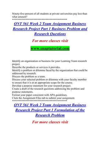 Ninety-five percent of all students at private universities pay less than
what amount?
*****************************************
QNT 561 Week 2 Team Assignment Business
Research Project Part 1 Business Problem and
Research Questions
For more classes visit
www.snaptutorial.com
Identify an organization or business for your Learning Team research
project.
Describe the products or services it provides.
Identify a problem or dilemma faced by the organization that could be
addressed by research.
Discuss the problem as a team.
Discuss your selected problem or dilemma with your faculty member
to ensure that it is at an appropriate scope for the course.
Develop a purpose statement for your research project.
Create a draft of the research questions addressing the problem and
purpose statements.
Format your paper consistent with APA guidelines.
Click the Assignment Files tab to submit your assignment.
*****************************************
QNT 561 Week 2 Team Assignment Business
Research Project Part 1 Formulation of the
Research Problem
For more classes visit
 
