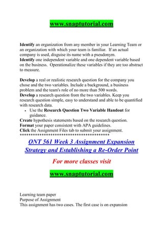 www.snaptutorial.com
Identify an organization from any member in your Learning Team or
an organization with which your team is familiar. If an actual
company is used, disguise its name with a pseudonym.
Identify one independent variable and one dependent variable based
on the business. Operationalize these variables if they are too abstract
to measure.
Develop a real or realistic research question for the company you
chose and the two variables. Include a background, a business
problem and the team's role of no more than 500 words.
Develop a research question from the two variables. Keep you
research question simple, easy to understand and able to be quantified
with research data.
 Use the Research Question Two Variable Handout for
guidance.
Create hypothesis statements based on the research question.
Format your paper consistent with APA guidelines.
Click the Assignment Files tab to submit your assignment.
*****************************************
QNT 561 Week 3 Assignment Expansion
Strategy and Establishing a Re-Order Point
For more classes visit
www.snaptutorial.com
Learning team paper
Purpose of Assignment
This assignment has two cases. The first case is on expansion
 