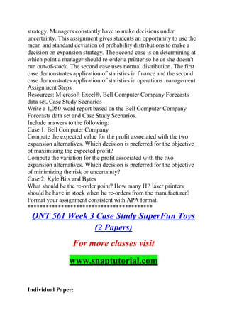 strategy. Managers constantly have to make decisions under
uncertainty. This assignment gives students an opportunity to use the
mean and standard deviation of probability distributions to make a
decision on expansion strategy. The second case is on determining at
which point a manager should re-order a printer so he or she doesn't
run out-of-stock. The second case uses normal distribution. The first
case demonstrates application of statistics in finance and the second
case demonstrates application of statistics in operations management.
Assignment Steps
Resources: Microsoft Excel®, Bell Computer Company Forecasts
data set, Case Study Scenarios
Write a 1,050-word report based on the Bell Computer Company
Forecasts data set and Case Study Scenarios.
Include answers to the following:
Case 1: Bell Computer Company
Compute the expected value for the profit associated with the two
expansion alternatives. Which decision is preferred for the objective
of maximizing the expected profit?
Compute the variation for the profit associated with the two
expansion alternatives. Which decision is preferred for the objective
of minimizing the risk or uncertainty?
Case 2: Kyle Bits and Bytes
What should be the re-order point? How many HP laser printers
should he have in stock when he re-orders from the manufacturer?
Format your assignment consistent with APA format.
*****************************************
QNT 561 Week 3 Case Study SuperFun Toys
(2 Papers)
For more classes visit
www.snaptutorial.com
Individual Paper:
 