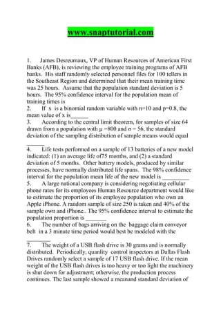 www.snaptutorial.com
1. James Desreumaux, VP of Human Resources of American First
Banks (AFB), is reviewing the employee training programs of AFB
banks. His staff randomly selected personnel files for 100 tellers in
the Southeast Region and determined that their mean training time
was 25 hours. Assume that the population standard deviation is 5
hours. The 95% confidence interval for the population mean of
training times is
2. If x is a binomial random variable with n=10 and p=0.8, the
mean value of x is______
3. According to the central limit theorem, for samples of size 64
drawn from a population with µ =800 and σ = 56, the standard
deviation of the sampling distribution of sample means would equal
______
4. Life tests performed on a sample of 13 batteries of a new model
indicated: (1) an average life of75 months, and (2) a standard
deviation of 5 months. Other battery models, produced by similar
processes, have normally distributed life spans. The 98% confidence
interval for the population mean life of the new model is _________
5. A large national company is considering negotiating cellular
phone rates for its employees Human Resource department would like
to estimate the proportion of its employee population who own an
Apple iPhone. A random sample of size 250 is taken and 40% of the
sample own and iPhone.. The 95% confidence interval to estimate the
population proportion is _______
6. The number of bags arriving on the baggage claim conveyor
belt in a 3 minute time period would best be modeled with the
________
7. The weight of a USB flash drive is 30 grams and is normally
distributed. Periodically, quanlity control inspectors at Dallas Flash
Drives randomly select a sample of 17 USB flash drive. If the mean
weight of the USB flash drives is too heavy or too light the machinery
is shut down for adjustment; otherwise, the production process
continues. The last sample showed a meanand standard deviation of
 