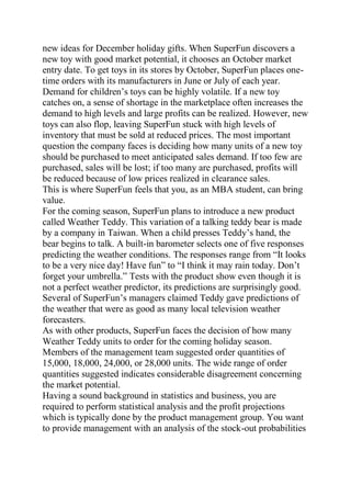 new ideas for December holiday gifts. When SuperFun discovers a
new toy with good market potential, it chooses an October market
entry date. To get toys in its stores by October, SuperFun places one-
time orders with its manufacturers in June or July of each year.
Demand for children’s toys can be highly volatile. If a new toy
catches on, a sense of shortage in the marketplace often increases the
demand to high levels and large profits can be realized. However, new
toys can also flop, leaving SuperFun stuck with high levels of
inventory that must be sold at reduced prices. The most important
question the company faces is deciding how many units of a new toy
should be purchased to meet anticipated sales demand. If too few are
purchased, sales will be lost; if too many are purchased, profits will
be reduced because of low prices realized in clearance sales.
This is where SuperFun feels that you, as an MBA student, can bring
value.
For the coming season, SuperFun plans to introduce a new product
called Weather Teddy. This variation of a talking teddy bear is made
by a company in Taiwan. When a child presses Teddy’s hand, the
bear begins to talk. A built-in barometer selects one of five responses
predicting the weather conditions. The responses range from “It looks
to be a very nice day! Have fun” to “I think it may rain today. Don’t
forget your umbrella.” Tests with the product show even though it is
not a perfect weather predictor, its predictions are surprisingly good.
Several of SuperFun’s managers claimed Teddy gave predictions of
the weather that were as good as many local television weather
forecasters.
As with other products, SuperFun faces the decision of how many
Weather Teddy units to order for the coming holiday season.
Members of the management team suggested order quantities of
15,000, 18,000, 24,000, or 28,000 units. The wide range of order
quantities suggested indicates considerable disagreement concerning
the market potential.
Having a sound background in statistics and business, you are
required to perform statistical analysis and the profit projections
which is typically done by the product management group. You want
to provide management with an analysis of the stock-out probabilities
 