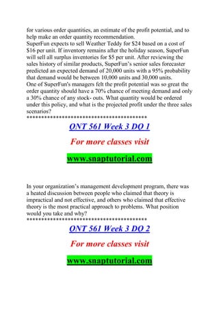 for various order quantities, an estimate of the profit potential, and to
help make an order quantity recommendation.
SuperFun expects to sell Weather Teddy for $24 based on a cost of
$16 per unit. If inventory remains after the holiday season, SuperFun
will sell all surplus inventories for $5 per unit. After reviewing the
sales history of similar products, SuperFun’s senior sales forecaster
predicted an expected demand of 20,000 units with a 95% probability
that demand would be between 10,000 units and 30,000 units.
One of SuperFun's managers felt the profit potential was so great the
order quantity should have a 70% chance of meeting demand and only
a 30% chance of any stock- outs. What quantity would be ordered
under this policy, and what is the projected profit under the three sales
scenarios?
*****************************************
QNT 561 Week 3 DQ 1
For more classes visit
www.snaptutorial.com
In your organization’s management development program, there was
a heated discussion between people who claimed that theory is
impractical and not effective, and others who claimed that effective
theory is the most practical approach to problems. What position
would you take and why?
*****************************************
QNT 561 Week 3 DQ 2
For more classes visit
www.snaptutorial.com
 
