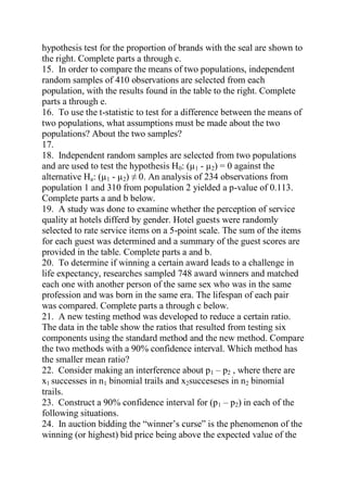 hypothesis test for the proportion of brands with the seal are shown to
the right. Complete parts a through c.
15. In order to compare the means of two populations, independent
random samples of 410 observations are selected from each
population, with the results found in the table to the right. Complete
parts a through e.
16. To use the t-statistic to test for a difference between the means of
two populations, what assumptions must be made about the two
populations? About the two samples?
17.
18. Independent random samples are selected from two populations
and are used to test the hypothesis H0: (µ1 - µ2) = 0 against the
alternative Ha: (µ1 - µ2) ≠ 0. An analysis of 234 observations from
population 1 and 310 from population 2 yielded a p-value of 0.113.
Complete parts a and b below.
19. A study was done to examine whether the perception of service
quality at hotels differd by gender. Hotel guests were randomly
selected to rate service items on a 5-point scale. The sum of the items
for each guest was determined and a summary of the guest scores are
provided in the table. Complete parts a and b.
20. To determine if winning a certain award leads to a challenge in
life expectancy, researches sampled 748 award winners and matched
each one with another person of the same sex who was in the same
profession and was born in the same era. The lifespan of each pair
was compared. Complete parts a through c below.
21. A new testing method was developed to reduce a certain ratio.
The data in the table show the ratios that resulted from testing six
components using the standard method and the new method. Compare
the two methods with a 90% confidence interval. Which method has
the smaller mean ratio?
22. Consider making an interference about p1 – p2 , where there are
x1 successes in n1 binomial trails and x2succeseses in n2 binomial
trails.
23. Construct a 90% confidence interval for (p1 – p2) in each of the
following situations.
24. In auction bidding the “winner’s curse” is the phenomenon of the
winning (or highest) bid price being above the expected value of the
 