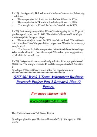 Ex 10) Use Appendix B.5 to locate the value of t under the following
conditions.
a. The sample size is 15 and the level of confidence is 95%
b. The sample size is 24 and the level of confidence is 98%
c. The sample size is 12 and the level of confidence is 90%
Ex 26) Past surveys reveal that 30% of tourists going to Las Vegas to
gamble spend more than $1,000. The visitor’s Bureau of Las Vegas
wants to update this percentage.
a. The new study is to use the 90% confidence level. The estimate
is to be within 1% of the population proportion. What is the necessary
sample size?
b. The bureau feels the sample size determined above is too large.
What can be done to reduce the sample? Based on your suggestions,
recalculate the sample size.
Ex 28) Forty-nine items are randomly selected from a population of
500 items. The sample mean is 40 and the sample standard deviation
9.
Develop a 99% confidence interval for the population mean
*****************************************
QNT 561 Week 3 Team Assignment Business
Research Project Part 2 Research Plan (2
Papers)
For more classes visit
www.snaptutorial.com
This Tutorial contains 2 different Papers
Develop a plan for your Business Research Project in approx. 800
words.
 