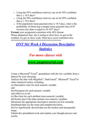  Using the 95% confidence interval, can we be 95% confident
that µ ≤ 19.5 days?
 Using the 99% confidence interval, can we be 99% confident
that µ ≤ 19.5 days?
 If the population mean payment time is 19.5 days, what is the
probability of observing a sample mean payment time of 65
invoices less than or equal to 18.1077 days?
Format your assignment consistent with APA format.
Please plagiarism free, she is acting to show how we got to the
numbers we got so show work. Must have excel worksheet also.
*****************************************
QNT 561 Week 4 Discussion Descriptive
Statistics
For more classes visit
www.snaptutorial.com
Create a Microsoft®
Excel®
spreadsheet with the two variables from a
dataset for your choosing.
Analyze the data with MegaStat®
, StatCrunch®
, Microsoft®
Excel®
or
other statistical tool(s), including:
(a) Descriptive stats for each numeric variable
and
(b) Histogram for each numeric variable
and either (c) or (d)
(c) Bar chart for each attribute (non numeric) variable
(d) Scatter plot if the data contains two numeric variables
Determine the appropriate descriptive statistics.(a) For normally
distributed data use the mean and standard deviation.
(b) For significantly skewed data use the median and interquartile
range.
Submit the spreadsheet/work and explain your thought process and
results.
 