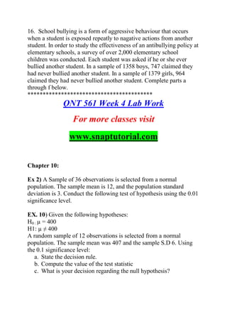 16. School bullying is a form of aggressive behaviour that occurs
when a student is exposed repeatly to nagative actions from another
student. In order to study the effectiveness of an antibullying policy at
elementary schools, a survey of over 2,000 elementary school
children was conducted. Each student was asked if he or she ever
bullied another student. In a sample of 1358 boys, 747 claimed they
had never bullied another student. In a sample of 1379 girls, 964
claimed they had never bullied another student. Complete parts a
through f below.
*****************************************
QNT 561 Week 4 Lab Work
For more classes visit
www.snaptutorial.com
Chapter 10:
Ex 2) A Sample of 36 observations is selected from a normal
population. The sample mean is 12, and the population standard
deviation is 3. Conduct the following test of hypothesis using the 0.01
significance level.
EX. 10) Given the following hypotheses:
H0 : µ = 400
H1: µ ≠ 400
A random sample of 12 observations is selected from a normal
population. The sample mean was 407 and the sample S.D 6. Using
the 0.1 significance level:
a. State the decision rule.
b. Compute the value of the test statistic
c. What is your decision regarding the null hypothesis?
 