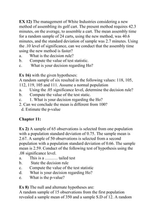 EX 12) The management of White Industries considering a new
method of assembling its golf cart. The present method requires 42.3
minutes, on the average, to assemble a cart. The mean assembly time
for a random sample of 24 carts, using the new method, was 40.6
minutes, and the standard deviation of sample was 2.7 minutes. Using
the .10 level of significance, can we conduct that the assembly time
using the new method is faster?
a. What is the decision rule?
b. Compute the value of test statistic.
c. What is your decision regarding Ho?
Ex 16) with the given hypotheses:
A random sample of six resulted in the following values: 118, 105,
112, 119, 105 and 111. Assume a normal population
a. Using the .05 significance level, determine the decision rule?
b. Compute the value of the test static.
c. 1. What is your decision regarding the Ho?
2. Can we conclude the mean is different from 100?
d. Estimate the p-value
Chapter 11:
Ex 2) A sample of 65 observations is selected from one population
with a population standard deviation of 0.75. The sample mean is
2.67. A sample of 50 observations is selected from a second
population with a population standard deviation of 0.66. The sample
mean is 2.59. Conduct of the following test of hypothesis using the
.08 significance level.
a. This is a ……… tailed test
b. State the decision rule
c. Compute the value of the test statistic
d. What is your decision regarding Ho?
e. What is the p-value?
Ex 8) The null and alternate hypotheses are:
A random sample of 15 observations from the first population
revealed a sample mean of 350 and a sample S.D of 12. A random
 