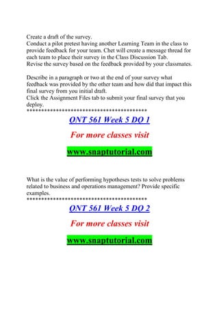 Create a draft of the survey.
Conduct a pilot pretest having another Learning Team in the class to
provide feedback for your team. Chet will create a message thread for
each team to place their survey in the Class Discussion Tab.
Revise the survey based on the feedback provided by your classmates.
Describe in a paragraph or two at the end of your survey what
feedback was provided by the other team and how did that impact this
final survey from you initial draft.
Click the Assignment Files tab to submit your final survey that you
deploy.
*****************************************
QNT 561 Week 5 DQ 1
For more classes visit
www.snaptutorial.com
What is the value of performing hypotheses tests to solve problems
related to business and operations management? Provide specific
examples.
*****************************************
QNT 561 Week 5 DQ 2
For more classes visit
www.snaptutorial.com
 