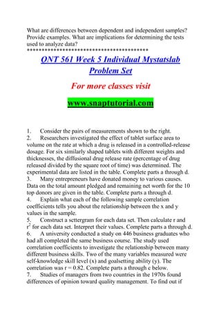 What are differences between dependent and independent samples?
Provide examples. What are implications for determining the tests
used to analyze data?
*****************************************
QNT 561 Week 5 Individual Mystatslab
Problem Set
For more classes visit
www.snaptutorial.com
1. Consider the pairs of measurements shown to the right.
2. Researchers investigated the effect of tablet surface area to
volume on the rate at which a drug is released in a controlled-release
dosage. For six similarly shaped tablets with different weights and
thicknesses, the diffusional drug release rate (percentage of drug
released divided by the square root of time) was determined. The
experimental data are listed in the table. Complete parts a through d.
3. Many entrepreneurs have donated money to various causes.
Data on the total amount pledged and remaining net worth for the 10
top donors are given in the table. Complete parts a through d.
4. Explain what each of the following sample correlation
coefficients tells you about the relationship between the x and y
values in the sample.
5. Construct a scttergram for each data set. Then calculate r and
r2
for each data set. Interpret their values. Complete parts a through d.
6. A university conducted a study on 446 business graduates who
had all completed the same business course. The study used
correlation coefficients to investigate the relationship between many
different business skills. Two of the many variables measured were
self-knowledge skill level (x) and goalsetting ability (y). The
correlation was r = 0.82. Complete parts a through c below.
7. Studies of managers from two countries in the 1970s found
differences of opinion toward quality management. To find out if
 