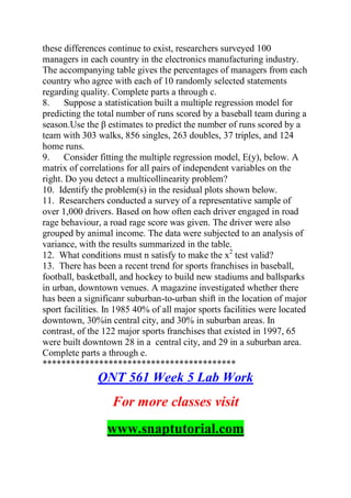 these differences continue to exist, researchers surveyed 100
managers in each country in the electronics manufacturing industry.
The accompanying table gives the percentages of managers from each
country who agree with each of 10 randomly selected statements
regarding quality. Complete parts a through c.
8. Suppose a statistication built a multiple regression model for
predicting the total number of runs scored by a baseball team during a
season.Use the β estimates to predict the number of runs scored by a
team with 303 walks, 856 singles, 263 doubles, 37 triples, and 124
home runs.
9. Consider fitting the multiple regression model, E(y), below. A
matrix of correlations for all pairs of independent variables on the
right. Do you detect a multicollinearity problem?
10. Identify the problem(s) in the residual plots shown below.
11. Researchers conducted a survey of a representative sample of
over 1,000 drivers. Based on how often each driver engaged in road
rage behaviour, a road rage score was given. The driver were also
grouped by animal income. The data were subjected to an analysis of
variance, with the results summarized in the table.
12. What conditions must n satisfy to make the x2
test valid?
13. There has been a recent trend for sports franchises in baseball,
football, basketball, and hockey to build new stadiums and ballsparks
in urban, downtown venues. A magazine investigated whether there
has been a significanr suburban-to-urban shift in the location of major
sport facilities. In 1985 40% of all major sports facilities were located
downtown, 30%in central city, and 30% in suburban areas. In
contrast, of the 122 major sports franchises that existed in 1997, 65
were built downtown 28 in a central city, and 29 in a suburban area.
Complete parts a through e.
*****************************************
QNT 561 Week 5 Lab Work
For more classes visit
www.snaptutorial.com
 