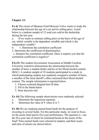 Chapter 13:
Ex 6) The owner of Maumee Ford-Mercury-Volvo wants to study the
relationship between the age of a car and its selling price. Listed
below is a random sample of 12 used cars sold at the dealership
during the last year.
a. If we wants to estimate selling price on the basis of the age of
car, which variable is thr dependent varialble and which is the
independent variable?
b. 1. Determine the correlation coefficient
2. Determine the coefficient of determination.
c. Interpret the correlation coefficient. Does it surprise you that the
correlation coefficient is negative?
EX.12) The student Government Association at Middle Carolina
University wanted to demonstrate the relationship between the
number of beers a student drinks and his or her blood alcohol content
(BAC). A random sample of 18 students participated in a study in
which participating student was randomly assigned a number of beers,
a member of the local sheriff’s office measured their blood alcohol
content. The sample information is reported below.
1. Choose scattered diagram best fit data.
2. Fill in the blank below
3. State decision rule.
Ex 14) The following sample observations were randomly selected.
a. Determine the regression equation.
b. Determine the value of Y when X is 7.
Ex 18) We are studying mutual bond funds for the purpose of
investing in several funds. For this particular study, we want to focus
on the assets fund and its five-year performance. The question is : can
the five-year rate of return be estimated based on the assets of the
fund? Nine mutual funds were selected at random, and their assets
and rates of returns are shown below:
 