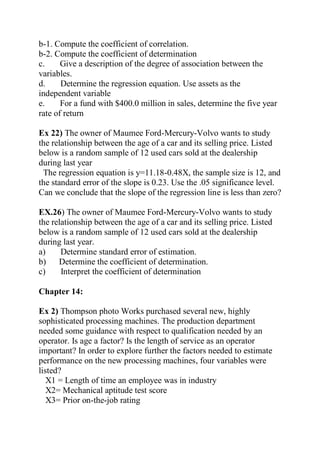 b-1. Compute the coefficient of correlation.
b-2. Compute the coefficient of determination
c. Give a description of the degree of association between the
variables.
d. Determine the regression equation. Use assets as the
independent variable
e. For a fund with $400.0 million in sales, determine the five year
rate of return
Ex 22) The owner of Maumee Ford-Mercury-Volvo wants to study
the relationship between the age of a car and its selling price. Listed
below is a random sample of 12 used cars sold at the dealership
during last year
The regression equation is y=11.18-0.48X, the sample size is 12, and
the standard error of the slope is 0.23. Use the .05 significance level.
Can we conclude that the slope of the regression line is less than zero?
EX.26) The owner of Maumee Ford-Mercury-Volvo wants to study
the relationship between the age of a car and its selling price. Listed
below is a random sample of 12 used cars sold at the dealership
during last year.
a) Determine standard error of estimation.
b) Determine the coefficient of determination.
c) Interpret the coefficient of determination
Chapter 14:
Ex 2) Thompson photo Works purchased several new, highly
sophisticated processing machines. The production department
needed some guidance with respect to qualification needed by an
operator. Is age a factor? Is the length of service as an operator
important? In order to explore further the factors needed to estimate
performance on the new processing machines, four variables were
listed?
X1 = Length of time an employee was in industry
X2= Mechanical aptitude test score
X3= Prior on-the-job rating
 