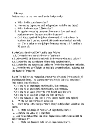 X4= Age
Performance on the new machine is designated y.
a. What is this equation called?
b. How many dependent and independent variable are there?
c. What is the number 0.286 called?
d. As age increases by one year, how much does estimated
performance on the new machine increase?
e. Carl Knox applied for job at photo works? He has been in
business for 6 yrs and scored 280 on the mechanical aptitude
test Carl’s prior on-the-job performance rating is 97, and he is
35 years old
Ex 6) Consider the ANOVA table that follows
a.1. Determine the standard error of estimate
a.2. About 95% of the residuals will be between what two values?
b.1. Determine the coefficient of multiple determination.
b.2. Determine the percentage variation for the independent variables.
c. Determine the coefficient of multiple determinations, adjusted for
the degree of freedom
Ex 8) The following regression output was obtained from a study of
architectural firms. The dependent variables is the total amount of
fees in millions of dollars.
X1 is the no of architects employed by the company
X2 is the no of engineers employed by the company
X3 is the no of years involved with health care projects
X4 is the no of states in which the firm operates
X5 is the percent of the firm’s work that is health care-related
a. Write out the regression equation
b. How large is the sample? How many independent variables are
there?
c. 1. State the decision rule for .05 significance level:
2. Compute the value of F statistics
3. Can we conclude that the set of regression coefficients could be
different from 0?
d. 1. State the decision rule for .05 significance level:
 