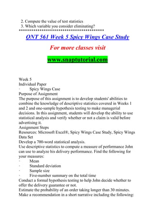 2. Compute the value of test statistics
3. Which variable you consider eliminating?
*****************************************
QNT 561 Week 5 Spicy Wings Case Study
For more classes visit
www.snaptutorial.com
Week 5
Individual Paper
· Spicy Wings Case
Purpose of Assignment
The purpose of this assignment is to develop students' abilities to
combine the knowledge of descriptive statistics covered in Weeks 1
and 2 and one-sample hypothesis testing to make managerial
decisions. In this assignment, students will develop the ability to use
statistical analysis and verify whether or not a claim is valid before
advertising it.
Assignment Steps
Resources: Microsoft Excel®, Spicy Wings Case Study, Spicy Wings
Data Set
Develop a 700-word statistical analysis.
Use descriptive statistics to compute a measure of performance John
can use to analyze his delivery performance. Find the following for
your measures:
· Mean
· Standard deviation
· Sample size
· Five-number summary on the total time
Conduct a formal hypothesis testing to help John decide whether to
offer the delivery guarantee or not.
Estimate the probability of an order taking longer than 30 minutes.
Make a recommendation in a short narrative including the following:
 