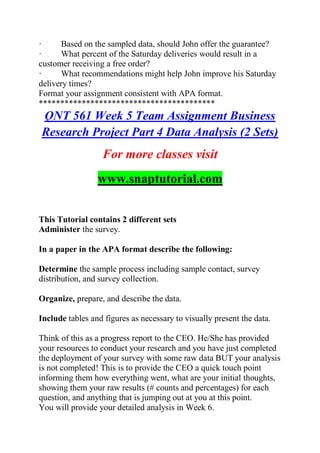 · Based on the sampled data, should John offer the guarantee?
· What percent of the Saturday deliveries would result in a
customer receiving a free order?
· What recommendations might help John improve his Saturday
delivery times?
Format your assignment consistent with APA format.
*****************************************
QNT 561 Week 5 Team Assignment Business
Research Project Part 4 Data Analysis (2 Sets)
For more classes visit
www.snaptutorial.com
This Tutorial contains 2 different sets
Administer the survey.
In a paper in the APA format describe the following:
Determine the sample process including sample contact, survey
distribution, and survey collection.
Organize, prepare, and describe the data.
Include tables and figures as necessary to visually present the data.
Think of this as a progress report to the CEO. He/She has provided
your resources to conduct your research and you have just completed
the deployment of your survey with some raw data BUT your analysis
is not completed! This is to provide the CEO a quick touch point
informing them how everything went, what are your initial thoughts,
showing them your raw results (# counts and percentages) for each
question, and anything that is jumping out at you at this point.
You will provide your detailed analysis in Week 6.
 