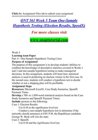 Click the Assignment Files tab to submit your assignment
*****************************************
QNT 561 Week 5 Team One-Sample
Hypothesis Testing (Election Results, SpeedX)
For more classes visit
www.snaptutorial.com
Week 5
Learning team Paper
Part A : One-Sample Hypothesis Testing Cases
Purpose of Assignment
The purpose of this assignment is to develop students' abilities to
combine the knowledge of descriptive statistics covered in Weeks 1
and 2 and one-sample hypothesis testing to make managerial
decisions. In this assignment, students will learn how statistical
analysis is used in predicting an election winner in the first case. In
the second case, students will conduct a hypothesis test to decide
whether or not a shipping plan will be profitable.
Assignment Steps
Resources: Microsoft Excel®, Case Study Scenarios, SpeedX
Payment Times
Develop a 700- to 1,050-word statistical analysis based on the Case
Study Scenarios and SpeedX Payment Times.
Include answers to the following:
Case 1: Election Results
· Use 0.10 as the significance level (α).
· Conduct a one-sample hypothesis test to determine if the
networks should announce at 8:01 P.M. the Republican candidate
George W. Bush will win the state.
Case 2: SpeedX
· Use 0.10 and the significance level (α).
 