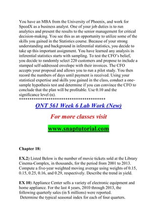 You have an MBA from the University of Phoenix, and work for
SpeedX as a business analyst. One of your job duties is to run
analytics and present the results to the senior management for critical
decision-making. You see this as an opportunity to utilize some of the
skills you gained in the Statistics course. Because of your strong
understanding and background in inferential statistics, you decide to
take up this important assignment. You have learned any analysis in
inferential statistics starts with sampling. To test the CFO’s belief,
you decide to randomly select 220 customers and propose to include a
stamped self-addressed envelope with their invoices. The CFO
accepts your proposal and allows you to run a pilot study. You then
record the numbers of days until payment is received. Using your
statistical expertise and skills you gained in the class, conduct a one-
sample hypothesis test and determine if you can convince the CFO to
conclude that the plan will be profitable. Use 0.10 and the
significance level (α).
*****************************************
QNT 561 Week 6 Lab Work (New)
For more classes visit
www.snaptutorial.com
Chapter 18:
EX.2) Listed Below is the number of movie tickets sold at the Library
Cinema-Complex, in thousands, for the period from 2001 to 2013.
Compute a five-year weighted moving average using weights of 0.15,
0.15, 0.25, 0.16, and 0.29, respectively. Describe the trend in yield.
EX 10) Appliance Center sells a variety of electronic equipment and
home appliance. For the last 4 years, 2010 through 2013, the
following quarterly sales (in $ millions) were reported.
Determine the typical seasonal index for each of four quarters.
 