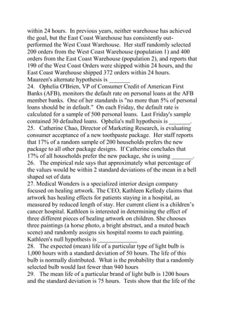within 24 hours. In previous years, neither warehouse has achieved
the goal, but the East Coast Warehouse has consistently out-
performed the West Coast Warehouse. Her staff randomly selected
200 orders from the West Coast Warehouse (population 1) and 400
orders from the East Coast Warehouse (population 2), and reports that
190 of the West Coast Orders were shipped within 24 hours, and the
East Coast Warehouse shipped 372 orders within 24 hours.
Maureen's alternate hypothesis is _______
24. Ophelia O'Brien, VP of Consumer Credit of American First
Banks (AFB), monitors the default rate on personal loans at the AFB
member banks. One of her standards is "no more than 5% of personal
loans should be in default." On each Friday, the default rate is
calculated for a sample of 500 personal loans. Last Friday's sample
contained 30 defaulted loans. Ophelia's null hypothesis is _______.
25. Catherine Chao, Director of Marketing Research, is evaluating
consumer acceptance of a new toothpaste package. Her staff reports
that 17% of a random sample of 200 households prefers the new
package to all other package designs. If Catherine concludes that
17% of all households prefer the new package, she is using _______.
26. The empirical rule says that approximately what percentage of
the values would be within 2 standard deviations of the mean in a bell
shaped set of data
27. Medical Wonders is a specialized interior design company
focused on healing artwork. The CEO, Kathleen Kelledy claims that
artwork has healing effects for patients staying in a hospital, as
measured by reduced length of stay. Her current client is a children’s
cancer hospital. Kathleen is interested in determining the effect of
three different pieces of healing artwork on children. She chooses
three paintings (a horse photo, a bright abstract, and a muted beach
scene) and randomly assigns six hospital rooms to each painting.
Kathleen's null hypothesis is _____________
28. The expected (mean) life of a particular type of light bulb is
1,000 hours with a standard deviation of 50 hours. The life of this
bulb is normally distributed. What is the probability that a randomly
selected bulb would last fewer than 940 hours
29. The mean life of a particular brand of light bulb is 1200 hours
and the standard deviation is 75 hours. Tests show that the life of the
 