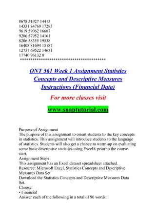 8678 51927 14415
14331 84769 17295
9619 59062 16687
9286 57952 14161
8206 58355 19538
16408 81694 15187
12757 69522 14651
17740 96132 0
*****************************************
QNT 561 Week 1 Assignment Statistics
Concepts and Descriptive Measures
Instructions (Financial Data)
For more classes visit
www.snaptutorial.com
Purpose of Assignment
The purpose of this assignment to orient students to the key concepts
in statistics. This assignment will introduce students to the language
of statistics. Students will also get a chance to warm-up on evaluating
some basic descriptive statistics using Excel® prior to the course
start.
Assignment Steps
This assignment has an Excel dataset spreadsheet attached.
Resource: Microsoft Excel, Statistics Concepts and Descriptive
Measures Data Set
Download the Statistics Concepts and Descriptive Measures Data
Set.
Choose:
• Financial
Answer each of the following in a total of 90 words:
 