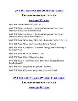 QNT 561 Entire Course (With Final Guide)
For more course tutorials visit
www.qnt561.com
QNT 561 Final Exam Guide (New, 2017)
QNT 561 Week 1 Assignment Statistics Concepts and Descriptive
Measures Instructions (Financial Data)
QNT 561 Week 1 Assignment Statistics Concepts and Descriptive
Measures Instructions (Consumer Food)
QNT 561 Week 2 Case Study MBA Schools in Asia Pacific (2 Papers)
QNT 561 Week 3 Case Study SuperFun Toys (2 Papers)
QNT 561 Week 3 Assignment Expansion Strategy and Establishing a
Re-Order Point
QNT 561 Week 4 Case the Payment Time
QNT 561 Week 5 Spicy Wings Case Study
QNT 561 Week 5 Team One-Sample Hypothesis Testing (Election
Results, SpeedX)
QNT 561 Week 6 Signature Assignment (Hospital)
QNT 561 Week 6 Signature Assignment (Consumer Food)
---------------------------------------------------------------------------------
QNT 561 Entire Course (Without Final Guide)
For more course tutorials visit
www.qnt561.com
 