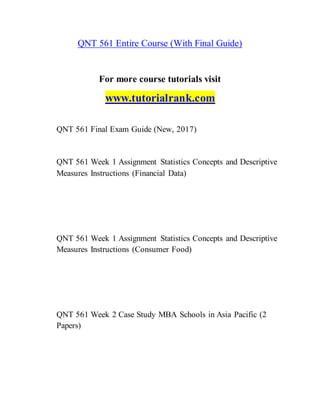 QNT 561 Entire Course (With Final Guide)
For more course tutorials visit
www.tutorialrank.com
QNT 561 Final Exam Guide (New, 2017)
QNT 561 Week 1 Assignment Statistics Concepts and Descriptive
Measures Instructions (Financial Data)
QNT 561 Week 1 Assignment Statistics Concepts and Descriptive
Measures Instructions (Consumer Food)
QNT 561 Week 2 Case Study MBA Schools in Asia Pacific (2
Papers)
 