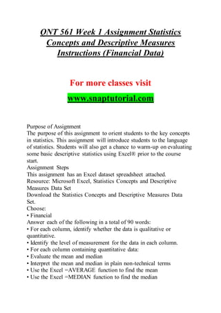QNT 561 Week 1 Assignment Statistics
Concepts and Descriptive Measures
Instructions (Financial Data)
For more classes visit
www.snaptutorial.com
Purpose of Assignment
The purpose of this assignment to orient students to the key concepts
in statistics. This assignment will introduce students to the language
of statistics. Students will also get a chance to warm-up on evaluating
some basic descriptive statistics using Excel® prior to the course
start.
Assignment Steps
This assignment has an Excel dataset spreadsheet attached.
Resource: Microsoft Excel, Statistics Concepts and Descriptive
Measures Data Set
Download the Statistics Concepts and Descriptive Measures Data
Set.
Choose:
• Financial
Answer each of the following in a total of 90 words:
• For each column, identify whether the data is qualitative or
quantitative.
• Identify the level of measurement for the data in each column.
• For each column containing quantitative data:
• Evaluate the mean and median
• Interpret the mean and median in plain non-technical terms
• Use the Excel =AVERAGE function to find the mean
• Use the Excel =MEDIAN function to find the median
 