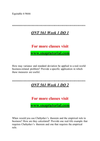 Equitable 6 9666
*******************************************************
QNT 561 Week 1 DQ 1
For more classes visit
www.snaptutorial.com
How may variance and standard deviation be applied to a real-world
business-related problem? Provide a specific application in which
these measures are useful.
*******************************************************
QNT 561 Week 1 DQ 2
For more classes visit
www.snaptutorial.com
When would you use Chebyshev’s theorem and the empirical rule in
business? How are they calculated? Provide one real-life example that
requires Chebyshev’s theorem and one that requires the empirical
rule.
 