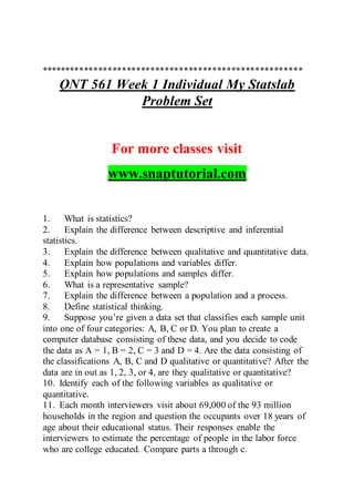 *******************************************************
QNT 561 Week 1 Individual My Statslab
Problem Set
For more classes visit
www.snaptutorial.com
1. What is statistics?
2. Explain the difference between descriptive and inferential
statistics.
3. Explain the difference between qualitative and quantitative data.
4. Explain how populations and variables differ.
5. Explain how populations and samples differ.
6. What is a representative sample?
7. Explain the difference between a population and a process.
8. Define statistical thinking.
9. Suppose you’re given a data set that classifies each sample unit
into one of four categories: A, B, C or D. You plan to create a
computer database consisting of these data, and you decide to code
the data as A = 1, B = 2, C = 3 and D = 4. Are the data consisting of
the classifications A, B, C and D qualitative or quantitative? After the
data are in out as 1, 2, 3, or 4, are they qualitative or quantitative?
10. Identify each of the following variables as qualitative or
quantitative.
11. Each month interviewers visit about 69,000 of the 93 million
households in the region and question the occupants over 18 years of
age about their educational status. Their responses enable the
interviewers to estimate the percentage of people in the labor force
who are college educated. Compare parts a through c.
 