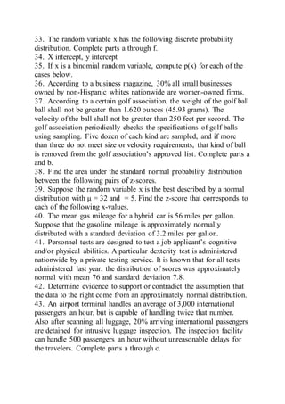 33. The random variable x has the following discrete probability
distribution. Complete parts a through f.
34. X intercept, y intercept
35. If x is a binomial random variable, compute p(x) for each of the
cases below.
36. According to a business magazine, 30% all small businesses
owned by non-Hispanic whites nationwide are women-owned firms.
37. According to a certain golf association, the weight of the golf ball
ball shall not be greater than 1.620 ounces (45.93 grams). The
velocity of the ball shall not be greater than 250 feet per second. The
golf association periodically checks the specifications of golf balls
using sampling. Five dozen of each kind are sampled, and if more
than three do not meet size or velocity requirements, that kind of ball
is removed from the golf association’s approved list. Complete parts a
and b.
38. Find the area under the standard normal probability distribution
between the following pairs of z-scores.
39. Suppose the random variable x is the best described by a normal
distribution with µ = 32 and = 5. Find the z-score that corresponds to
each of the following x-values.
40. The mean gas mileage for a hybrid car is 56 miles per gallon.
Suppose that the gasoline mileage is approximately normally
distributed with a standard deviation of 3.2 miles per gallon.
41. Personnel tests are designed to test a job applicant’s cognitive
and/or physical abilities. A particular dexterity test is administered
nationwide by a private testing service. It is known that for all tests
administered last year, the distribution of scores was approximately
normal with mean 76 and standard deviation 7.8.
42. Determine evidence to support or contradict the assumption that
the data to the right come from an approximately normal distribution.
43. An airport terminal handles an average of 3,000 international
passengers an hour, but is capable of handling twice that number.
Also after scanning all luggage, 20% arriving international passengers
are detained for intrusive luggage inspection. The inspection facility
can handle 500 passengers an hour without unreasonable delays for
the travelers. Complete parts a through c.
 