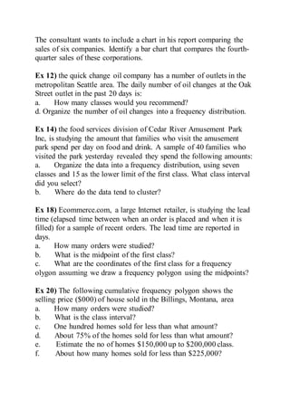 The consultant wants to include a chart in his report comparing the
sales of six companies. Identify a bar chart that compares the fourth-
quarter sales of these corporations.
Ex 12) the quick change oil company has a number of outlets in the
metropolitan Seattle area. The daily number of oil changes at the Oak
Street outlet in the past 20 days is:
a. How many classes would you recommend?
d. Organize the number of oil changes into a frequency distribution.
Ex 14) the food services division of Cedar River Amusement Park
Inc, is studying the amount that families who visit the amusement
park spend per day on food and drink. A sample of 40 families who
visited the park yesterday revealed they spend the following amounts:
a. Organize the data into a frequency distribution, using seven
classes and 15 as the lower limit of the first class. What class interval
did you select?
b. Where do the data tend to cluster?
Ex 18) Ecommerce.com, a large Internet retailer, is studying the lead
time (elapsed time between when an order is placed and when it is
filled) for a sample of recent orders. The lead time are reported in
days.
a. How many orders were studied?
b. What is the midpoint of the first class?
c. What are the coordinates of the first class for a frequency
olygon assuming we draw a frequency polygon using the midpoints?
Ex 20) The following cumulative frequency polygon shows the
selling price ($000) of house sold in the Billings, Montana, area
a. How many orders were studied?
b. What is the class interval?
c. One hundred homes sold for less than what amount?
d. About 75% of the homes sold for less than what amount?
e. Estimate the no of homes $150,000 up to $200,000 class.
f. About how many homes sold for less than $225,000?
 
