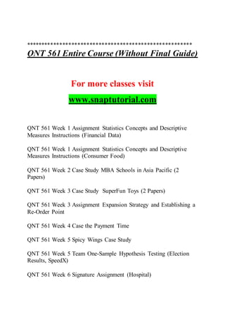 *******************************************************
QNT 561 Entire Course (Without Final Guide)
For more classes visit
www.snaptutorial.com
QNT 561 Week 1 Assignment Statistics Concepts and Descriptive
Measures Instructions (Financial Data)
QNT 561 Week 1 Assignment Statistics Concepts and Descriptive
Measures Instructions (Consumer Food)
QNT 561 Week 2 Case Study MBA Schools in Asia Pacific (2
Papers)
QNT 561 Week 3 Case Study SuperFun Toys (2 Papers)
QNT 561 Week 3 Assignment Expansion Strategy and Establishing a
Re-Order Point
QNT 561 Week 4 Case the Payment Time
QNT 561 Week 5 Spicy Wings Case Study
QNT 561 Week 5 Team One-Sample Hypothesis Testing (Election
Results, SpeedX)
QNT 561 Week 6 Signature Assignment (Hospital)
 