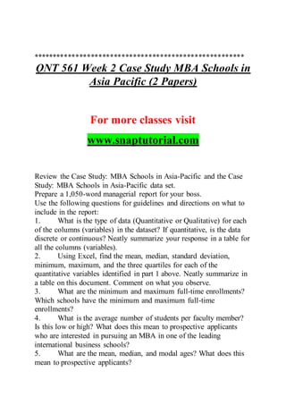 *******************************************************
QNT 561 Week 2 Case Study MBA Schools in
Asia Pacific (2 Papers)
For more classes visit
www.snaptutorial.com
Review the Case Study: MBA Schools in Asia-Pacific and the Case
Study: MBA Schools in Asia-Pacific data set.
Prepare a 1,050-word managerial report for your boss.
Use the following questions for guidelines and directions on what to
include in the report:
1. What is the type of data (Quantitative or Qualitative) for each
of the columns (variables) in the dataset? If quantitative, is the data
discrete or continuous? Neatly summarize your response in a table for
all the columns (variables).
2. Using Excel, find the mean, median, standard deviation,
minimum, maximum, and the three quartiles for each of the
quantitative variables identified in part 1 above. Neatly summarize in
a table on this document. Comment on what you observe.
3. What are the minimum and maximum full-time enrollments?
Which schools have the minimum and maximum full-time
enrollments?
4. What is the average number of students per faculty member?
Is this low or high? What does this mean to prospective applicants
who are interested in pursuing an MBA in one of the leading
international business schools?
5. What are the mean, median, and modal ages? What does this
mean to prospective applicants?
 