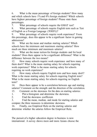 6. What is the mean percentage of foreign students? How many
and which schools have 1% and 0% foreign students? Which schools
have highest percentage of foreign students? Please state these
percentages.
7. What percentage of schools require the GMAT test?
8. What percentage of schools require English tests such as Test
of English as a Foreign Language (TOEFL)?
9. What percentage of schools require work experience? From
this percentage, does this appear to be a significant factor in gaining
admissions?
10. What are the mean and median starting salaries? Which
schools have the minimum and maximum starting salaries? How
much are these minimum and maximum salaries?
11. What are the mean tuition for foreign students and for local
students? Does there appear to be a significant difference? What is the
difference between the two means?
12. How many schools require work experience and how many of
them don't? What is the mean starting salary for schools requiring
work experience? What is the mean starting salary for schools
requiring no work experience?
13. How many schools require English tests and how many don't?
What is the mean starting salary for schools requiring English tests?
What is the mean starting salary for schools requiring no English
tests?
14. Does there appear to be a correlation between age and starting
salaries? Comment on the strength and the direction of the correlation.
15. Comment on the skewness for the data on starting salaries:
1. Plot a histogram and determine the skewness.
2. Find the skewness coefficient.
3. Find the mean, median, and mode for starting salaries and
compare the three measures to determine skewness.
16. Finally, use Empirical Rule on the starting salaries and
determine whether the salaries follow the Empirical Rule.
The pursuit of a higher education degree in business is now
international. A survey shows more and more Asians choose the
 