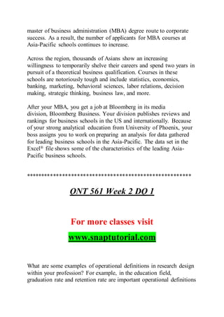 master of business administration (MBA) degree route to corporate
success. As a result, the number of applicants for MBA courses at
Asia-Pacific schools continues to increase.
Across the region, thousands of Asians show an increasing
willingness to temporarily shelve their careers and spend two years in
pursuit of a theoretical business qualification. Courses in these
schools are notoriously tough and include statistics, economics,
banking, marketing, behavioral sciences, labor relations, decision
making, strategic thinking, business law, and more.
After your MBA, you get a job at Bloomberg in its media
division, Bloomberg Business. Your division publishes reviews and
rankings for business schools in the US and internationally. Because
of your strong analytical education from University of Phoenix, your
boss assigns you to work on preparing an analysis for data gathered
for leading business schools in the Asia-Pacific. The data set in the
Excel® file shows some of the characteristics of the leading Asia-
Pacific business schools.
*******************************************************
QNT 561 Week 2 DQ 1
For more classes visit
www.snaptutorial.com
What are some examples of operational definitions in research design
within your profession? For example, in the education field,
graduation rate and retention rate are important operational definitions
 
