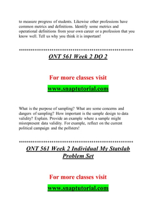 to measure progress of students. Likewise other professions have
common metrics and definitions. Identify some metrics and
operational definitions from your own career or a profession that you
know well. Tell us why you think it is important!
*******************************************************
QNT 561 Week 2 DQ 2
For more classes visit
www.snaptutorial.com
What is the purpose of sampling? What are some concerns and
dangers of sampling? How important is the sample design to data
validity? Explain. Provide an example where a sample might
misrepresent data validity. For example, reflect on the current
political campaign and the pollsters!
*******************************************************
QNT 561 Week 2 Individual My Statslab
Problem Set
For more classes visit
www.snaptutorial.com
 