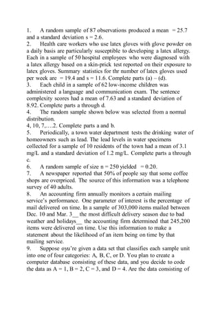 1. A random sample of 87 observations produced a mean = 25.7
and a standard deviation s = 2.6.
2. Health care workers who use latex gloves with glove powder on
a daily basis are particularly susceptible to developing a latex allergy.
Each in a sample of 50 hospital employees who were diagnosed with
a latex allergy based on a skin-prick test reported on their exposure to
latex gloves. Summary statistics for thr number of latex gloves used
per week are = 19.4 and s = 11.6. Complete parts (a) – (d).
3. Each child in a sample of 62 low-income children was
administered a language and communication exam. The sentence
complexity scores had a mean of 7.63 and a standard deviation of
8.92. Complete parts a through d.
4. The random sample shown below was selected from a normal
distribution.
4, 10, 7,….2. Complete parts a and b.
5. Periodically, a town water department tests the drinking water of
homeowners such as lead. The lead levels in water specimens
collected for a sample of 10 residents of the town had a mean of 3.1
mg/L and a standard deviation of 1.2 mg/L. Complete parts a through
c.
6. A random sample of size n = 250 yielded = 0.20.
7. A newspaper reported that 50% of people say that some coffee
shops are overpriced. The source of this information was a telephone
survey of 40 adults.
8. An accounting firm annually monitors a certain mailing
service’s performance. One parameter of interest is the percentage of
mail delivered on time. In a sample of 303,000 items mailed between
Dec. 10 and Mar. 3__ the most difficult delivery season due to bad
weather and holidays__ the accounting firm determined that 245,200
items were delivered on time. Use this information to make a
statement about the likelihood of an item being on time by that
mailing service.
9. Suppose oyu’re given a data set that classifies each sample unit
into one of four categories: A, B, C, or D. You plan to create a
computer database consisting of these data, and you decide to code
the data as A = 1, B = 2, C = 3, and D = 4. Are the data consisting of
 