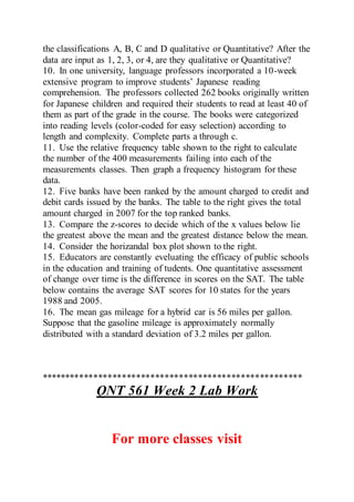 the classifications A, B, C and D qualitative or Quantitative? After the
data are input as 1, 2, 3, or 4, are they qualitative or Quantitative?
10. In one university, language professors incorporated a 10-week
extensive program to improve students’ Japanese reading
comprehension. The professors collected 262 books originally written
for Japanese children and required their students to read at least 40 of
them as part of the grade in the course. The books were categorized
into reading levels (color-coded for easy selection) according to
length and complexity. Complete parts a through c.
11. Use the relative frequency table shown to the right to calculate
the number of the 400 measurements failing into each of the
measurements classes. Then graph a frequency histogram for these
data.
12. Five banks have been ranked by the amount charged to credit and
debit cards issued by the banks. The table to the right gives the total
amount charged in 2007 for the top ranked banks.
13. Compare the z-scores to decide which of the x values below lie
the greatest above the mean and the greatest distance below the mean.
14. Consider the horizandal box plot shown to the right.
15. Educators are constantly eveluating the efficacy of public schools
in the education and training of tudents. One quantitative assessment
of change over time is the difference in scores on the SAT. The table
below contains the average SAT scores for 10 states for the years
1988 and 2005.
16. The mean gas mileage for a hybrid car is 56 miles per gallon.
Suppose that the gasoline mileage is approximately normally
distributed with a standard deviation of 3.2 miles per gallon.
*******************************************************
QNT 561 Week 2 Lab Work
For more classes visit
 