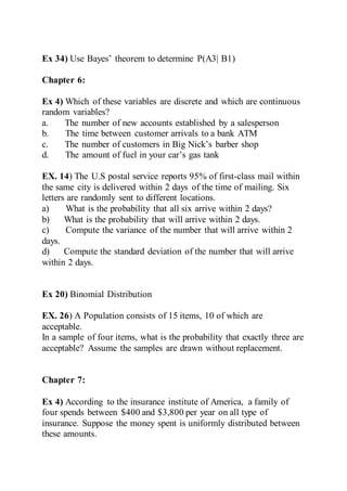 Ex 34) Use Bayes’ theorem to determine P(A3| B1)
Chapter 6:
Ex 4) Which of these variables are discrete and which are continuous
random variables?
a. The number of new accounts established by a salesperson
b. The time between customer arrivals to a bank ATM
c. The number of customers in Big Nick’s barber shop
d. The amount of fuel in your car’s gas tank
EX. 14) The U.S postal service reports 95% of first-class mail within
the same city is delivered within 2 days of the time of mailing. Six
letters are randomly sent to different locations.
a) What is the probability that all six arrive within 2 days?
b) What is the probability that will arrive within 2 days.
c) Compute the variance of the number that will arrive within 2
days.
d) Compute the standard deviation of the number that will arrive
within 2 days.
Ex 20) Binomial Distribution
EX. 26) A Population consists of 15 items, 10 of which are
acceptable.
In a sample of four items, what is the probability that exactly three are
acceptable? Assume the samples are drawn without replacement.
Chapter 7:
Ex 4) According to the insurance institute of America, a family of
four spends between $400 and $3,800 per year on all type of
insurance. Suppose the money spent is uniformly distributed between
these amounts.
 