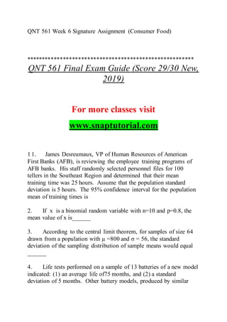 QNT 561 Week 6 Signature Assignment (Consumer Food)
*******************************************************
QNT 561 Final Exam Guide (Score 29/30 New,
2019)
For more classes visit
www.snaptutorial.com
1 1. James Desreumaux, VP of Human Resources of American
First Banks (AFB), is reviewing the employee training programs of
AFB banks. His staff randomly selected personnel files for 100
tellers in the Southeast Region and determined that their mean
training time was 25 hours. Assume that the population standard
deviation is 5 hours. The 95% confidence interval for the population
mean of training times is
2. If x is a binomial random variable with n=10 and p=0.8, the
mean value of x is______
3. According to the central limit theorem, for samples of size 64
drawn from a population with µ =800 and σ = 56, the standard
deviation of the sampling distribution of sample means would equal
______
4. Life tests performed on a sample of 13 batteries of a new model
indicated: (1) an average life of75 months, and (2) a standard
deviation of 5 months. Other battery models, produced by similar
 