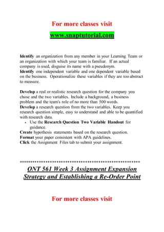 For more classes visit
www.snaptutorial.com
Identify an organization from any member in your Learning Team or
an organization with which your team is familiar. If an actual
company is used, disguise its name with a pseudonym.
Identify one independent variable and one dependent variable based
on the business. Operationalize these variables if they are too abstract
to measure.
Develop a real or realistic research question for the company you
chose and the two variables. Include a background, a business
problem and the team's role of no more than 500 words.
Develop a research question from the two variables. Keep you
research question simple, easy to understand and able to be quantified
with research data.
 Use the Research Question Two Variable Handout for
guidance.
Create hypothesis statements based on the research question.
Format your paper consistent with APA guidelines.
Click the Assignment Files tab to submit your assignment.
*******************************************************
QNT 561 Week 3 Assignment Expansion
Strategy and Establishing a Re-Order Point
For more classes visit
 