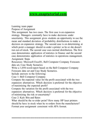 www.snaptutorial.com
Learning team paper
Purpose of Assignment
This assignment has two cases. The first case is on expansion
strategy. Managers constantly have to make decisions under
uncertainty. This assignment gives students an opportunity to use the
mean and standard deviation of probability distributions to make a
decision on expansion strategy. The second case is on determining at
which point a manager should re-order a printer so he or she doesn't
run out-of-stock. The second case uses normal distribution. The first
case demonstrates application of statistics in finance and the second
case demonstrates application of statistics in operations management.
Assignment Steps
Resources: Microsoft Excel®, Bell Computer Company Forecasts
data set, Case Study Scenarios
Write a 1,050-word report based on the Bell Computer Company
Forecasts data set and Case Study Scenarios.
Include answers to the following:
Case 1: Bell Computer Company
Compute the expected value for the profit associated with the two
expansion alternatives. Which decision is preferred for the objective
of maximizing the expected profit?
Compute the variation for the profit associated with the two
expansion alternatives. Which decision is preferred for the objective
of minimizing the risk or uncertainty?
Case 2: Kyle Bits and Bytes
What should be the re-order point? How many HP laser printers
should he have in stock when he re-orders from the manufacturer?
Format your assignment consistent with APA format.
*******************************************************
 