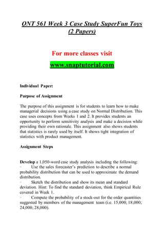 QNT 561 Week 3 Case Study SuperFun Toys
(2 Papers)
For more classes visit
www.snaptutorial.com
Individual Paper:
Purpose of Assignment
The purpose of this assignment is for students to learn how to make
managerial decisions using a case study on Normal Distribution. This
case uses concepts from Weeks 1 and 2. It provides students an
opportunity to perform sensitivity analysis and make a decision while
providing their own rationale. This assignment also shows students
that statistics is rarely used by itself. It shows tight integration of
statistics with product management.
Assignment Steps
Develop a 1,050-word case study analysis including the following:
· Use the sales forecaster’s prediction to describe a normal
probability distribution that can be used to approximate the demand
distribution.
· Sketch the distribution and show its mean and standard
deviation. Hint: To find the standard deviation, think Empirical Rule
covered in Week 1.
· Compute the probability of a stock-out for the order quantities
suggested by members of the management team (i.e. 15,000; 18,000;
24,000; 28,000).
 