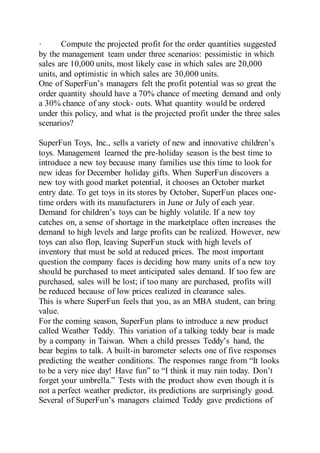 · Compute the projected profit for the order quantities suggested
by the management team under three scenarios: pessimistic in which
sales are 10,000 units, most likely case in which sales are 20,000
units, and optimistic in which sales are 30,000 units.
One of SuperFun’s managers felt the profit potential was so great the
order quantity should have a 70% chance of meeting demand and only
a 30% chance of any stock- outs. What quantity would be ordered
under this policy, and what is the projected profit under the three sales
scenarios?
SuperFun Toys, Inc., sells a variety of new and innovative children’s
toys. Management learned the pre-holiday season is the best time to
introduce a new toy because many families use this time to look for
new ideas for December holiday gifts. When SuperFun discovers a
new toy with good market potential, it chooses an October market
entry date. To get toys in its stores by October, SuperFun places one-
time orders with its manufacturers in June or July of each year.
Demand for children’s toys can be highly volatile. If a new toy
catches on, a sense of shortage in the marketplace often increases the
demand to high levels and large profits can be realized. However, new
toys can also flop, leaving SuperFun stuck with high levels of
inventory that must be sold at reduced prices. The most important
question the company faces is deciding how many units of a new toy
should be purchased to meet anticipated sales demand. If too few are
purchased, sales will be lost; if too many are purchased, profits will
be reduced because of low prices realized in clearance sales.
This is where SuperFun feels that you, as an MBA student, can bring
value.
For the coming season, SuperFun plans to introduce a new product
called Weather Teddy. This variation of a talking teddy bear is made
by a company in Taiwan. When a child presses Teddy’s hand, the
bear begins to talk. A built-in barometer selects one of five responses
predicting the weather conditions. The responses range from “It looks
to be a very nice day! Have fun” to “I think it may rain today. Don’t
forget your umbrella.” Tests with the product show even though it is
not a perfect weather predictor, its predictions are surprisingly good.
Several of SuperFun’s managers claimed Teddy gave predictions of
 