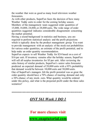 the weather that were as good as many local television weather
forecasters.
As with other products, SuperFun faces the decision of how many
Weather Teddy units to order for the coming holiday season.
Members of the management team suggested order quantities of
15,000, 18,000, 24,000, or 28,000 units. The wide range of order
quantities suggested indicates considerable disagreement concerning
the market potential.
Having a sound background in statistics and business, you are
required to perform statistical analysis and the profit projections
which is typically done by the product management group. You want
to provide management with an analysis of the stock-out probabilities
for various order quantities, an estimate of the profit potential, and to
help make an order quantity recommendation.
SuperFun expects to sell Weather Teddy for $24 based on a cost of
$16 per unit. If inventory remains after the holiday season, SuperFun
will sell all surplus inventories for $5 per unit. After reviewing the
sales history of similar products, SuperFun’s senior sales forecaster
predicted an expected demand of 20,000 units with a 95% probability
that demand would be between 10,000 units and 30,000 units.
One of SuperFun's managers felt the profit potential was so great the
order quantity should have a 70% chance of meeting demand and only
a 30% chance of any stock- outs. What quantity would be ordered
under this policy, and what is the projected profit under the three sales
scenarios?
*******************************************************
QNT 561 Week 3 DQ 1
For more classes visit
www.snaptutorial.com
 