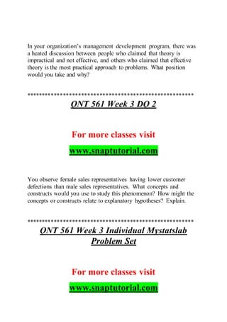 In your organization’s management development program, there was
a heated discussion between people who claimed that theory is
impractical and not effective, and others who claimed that effective
theory is the most practical approach to problems. What position
would you take and why?
*******************************************************
QNT 561 Week 3 DQ 2
For more classes visit
www.snaptutorial.com
You observe female sales representatives having lower customer
defections than male sales representatives. What concepts and
constructs would you use to study this phenomenon? How might the
concepts or constructs relate to explanatory hypotheses? Explain.
*******************************************************
QNT 561 Week 3 Individual Mystatslab
Problem Set
For more classes visit
www.snaptutorial.com
 