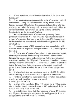 1. Which hypothesis, the null or the alternative, is the status-quo
hypothesis?
2. A university economist conducted a study of elementary school
lunch menus. During the state-mandated testing period, school
lunches averaged 890 calories. The economist claimed that after the
testing period ended, the average caloric content of the school lunches
increased/dropped significantly. Set up the null and alternative
hypothesis to test the economist’s claim.
3. Suppose the mean GPA of all students graduating from a
particular university in 1975 was 2.40. The register plans to look at
records of graduating last year to see if the mean GPA has decreased.
Define notation and state the null and alternative hypothesis for this
investigation.
4. A random sample of 100 observations from a population with
standard deviation 58 yielded a sample mean of 111. Complete parts a
through c.
5. A final scores of games of a certain sport were compared against
the final point spreads established by oddsmakers. The difference
between the game outcome and point spread (called a point-spread
error) was calculated for 250 games. The mean and standard deviation
of the point-spread errors are = 1.7 and s = 13.1. Use this information
to test the hypothesis that the true mean point-spread error for all
games differs from 0. Conduct the test at α = 0.10 and interpret the
result.
6. If a hypothesis test were conducted using α = 0.025, for which
of the following p-values would the null hypothesis be rejected?
7. For the α and observed significance level (p-value) pair, indicate
whether the null hypothesis would be rejected.
α = 0.10, p-value = 0.001
8. In a test of the hypothesis H0:µ = 40 versus Ha: µ ≠ 40, a sample
of n = 50 observations possessed mean = 40.7 and standard deviation
s = 3.8. Find the p-value for this test.
9. In a study it was found that the averge age of cable TV shoppers
was 55 years. Suppose you want to test the null hypothesis, H0:µ = 55,
using a sample of n = 60 cable TV shoppers.
 