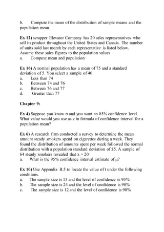 b. Compute the mean of the distribution of sample means and the
population mean.
Ex 12) scrapper Elevator Company has 20 sales representatives who
sell its product throughout the United States and Canada. The number
of units sold last month by each representative is listed below.
Assume these sales figures to the population values
a. Compute mean and population
Ex 16) A normal population has a mean of 75 and a standard
deviation of 5. You select a sample of 40.
a. Less than 74
b. Between 74 and 76
c. Between 76 and 77
d. Greater than 77
Chapter 9:
Ex 4) Suppose you know σ and you want an 85% confidence level.
What value would you use as z in formula of confidence interval for a
population mean?
Ex 6) A research firm conducted a survey to determine the mean
amount steady smokers spend on cigarettes during a week. They
found the distribution of amounts spent per week followed the normal
distribution with a population standard deviation of $5. A sample of
64 steady smokers revealed that x = 20
a. What is the 95% confidence interval estimate of μ?
Ex 10) Use Appendix B.5 to locate the value of t under the following
conditions.
a. The sample size is 15 and the level of confidence is 95%
b. The sample size is 24 and the level of confidence is 98%
c. The sample size is 12 and the level of confidence is 90%
 